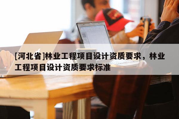 [河北省]林業(yè)工程項(xiàng)目設(shè)計(jì)資質(zhì)要求，林業(yè)工程項(xiàng)目設(shè)計(jì)資質(zhì)要求標(biāo)準(zhǔn)