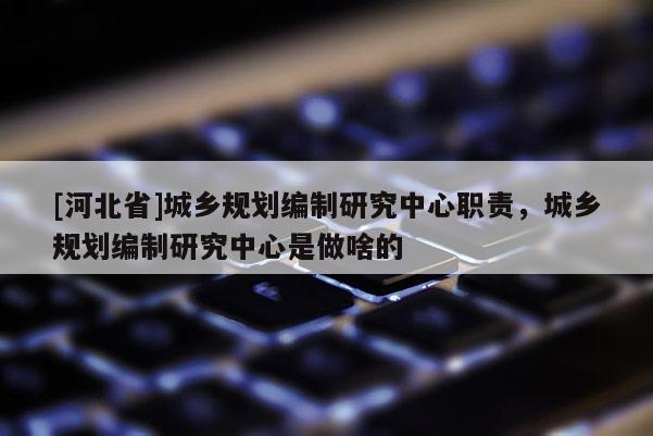 [河北省]城鄉(xiāng)規(guī)劃編制研究中心職責，城鄉(xiāng)規(guī)劃編制研究中心是做啥的
