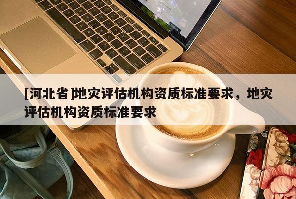 [河北省]地災(zāi)評估機構(gòu)資質(zhì)標(biāo)準(zhǔn)要求，地災(zāi)評估機構(gòu)資質(zhì)標(biāo)準(zhǔn)要求