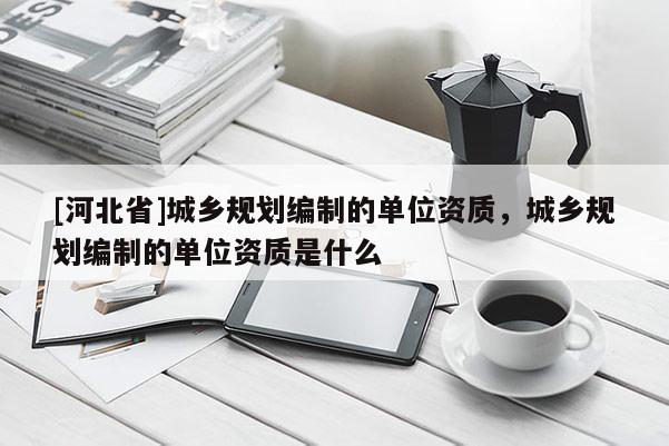 [河北省]城鄉(xiāng)規(guī)劃編制的單位資質(zhì)，城鄉(xiāng)規(guī)劃編制的單位資質(zhì)是什么