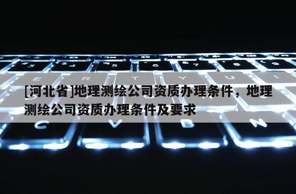 [河北省]地理測繪公司資質辦理條件，地理測繪公司資質辦理條件及要求