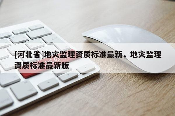[河北省]地災(zāi)監(jiān)理資質(zhì)標(biāo)準(zhǔn)最新，地災(zāi)監(jiān)理資質(zhì)標(biāo)準(zhǔn)最新版