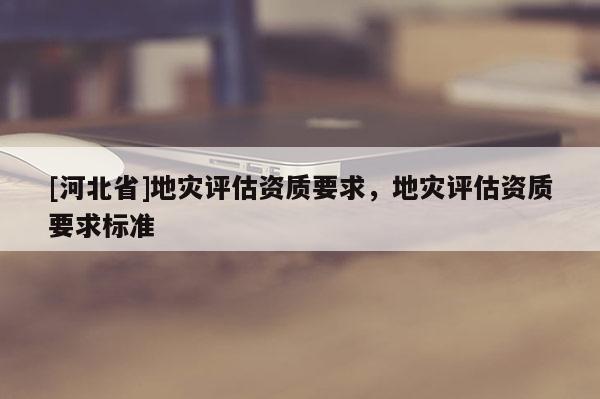 [河北省]地災(zāi)評估資質(zhì)要求，地災(zāi)評估資質(zhì)要求標(biāo)準(zhǔn)