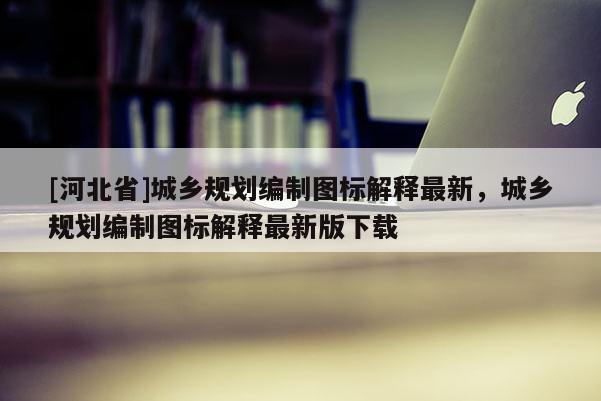 [河北省]城鄉(xiāng)規(guī)劃編制圖標解釋最新，城鄉(xiāng)規(guī)劃編制圖標解釋最新版下載