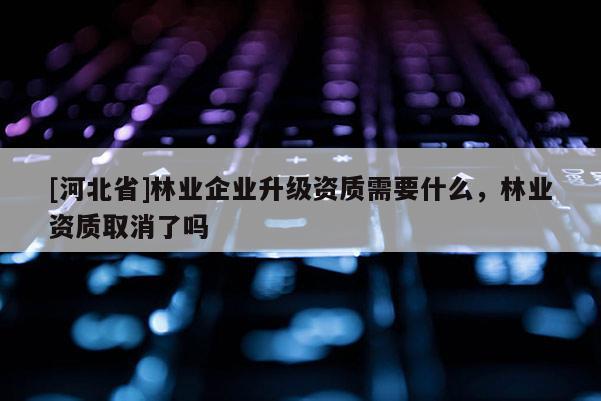 [河北省]林業(yè)企業(yè)升級資質(zhì)需要什么，林業(yè)資質(zhì)取消了嗎