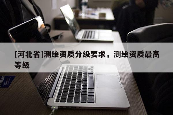 [河北省]測繪資質(zhì)分級要求，測繪資質(zhì)最高等級