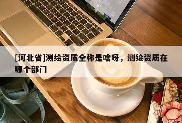 [河北省]測(cè)繪資質(zhì)全稱是啥呀，測(cè)繪資質(zhì)在哪個(gè)部門