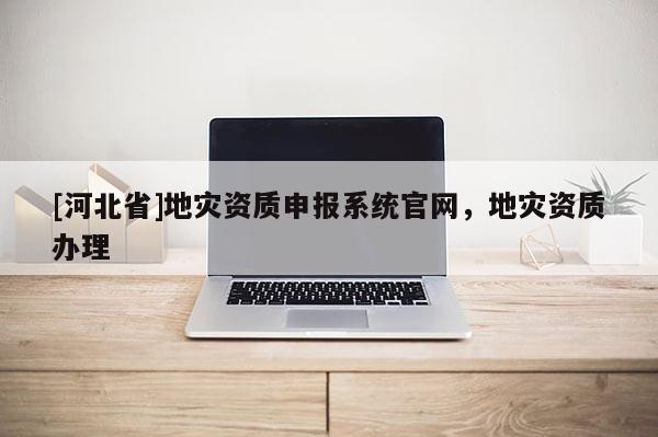 [河北省]地災(zāi)資質(zhì)申報(bào)系統(tǒng)官網(wǎng)，地災(zāi)資質(zhì)辦理