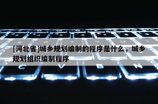 [河北省]城鄉(xiāng)規(guī)劃編制的程序是什么，城鄉(xiāng)規(guī)劃組織編制程序