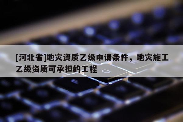 [河北省]地災(zāi)資質(zhì)乙級(jí)申請(qǐng)條件，地災(zāi)施工乙級(jí)資質(zhì)可承擔(dān)的工程