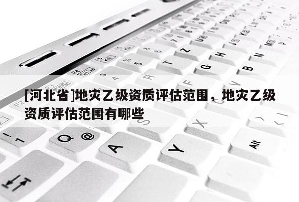 [河北省]地災(zāi)乙級資質(zhì)評估范圍，地災(zāi)乙級資質(zhì)評估范圍有哪些