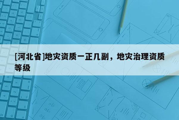 [河北省]地災資質(zhì)一正幾副，地災治理資質(zhì)等級