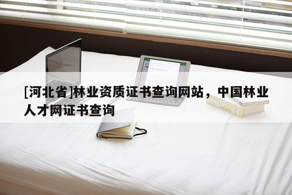 [河北省]林業(yè)資質(zhì)證書查詢網(wǎng)站，中國(guó)林業(yè)人才網(wǎng)證書查詢