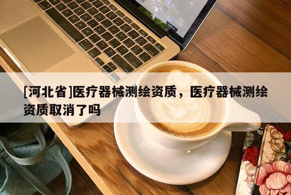 [河北省]醫(yī)療器械測繪資質(zhì)，醫(yī)療器械測繪資質(zhì)取消了嗎