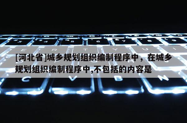 [河北省]城鄉(xiāng)規(guī)劃組織編制程序中，在城鄉(xiāng)規(guī)劃組織編制程序中,不包括的內(nèi)容是