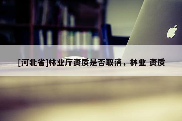 [河北省]林業(yè)廳資質(zhì)是否取消，林業(yè) 資質(zhì)
