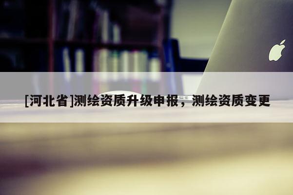 [河北省]測繪資質(zhì)升級申報，測繪資質(zhì)變更