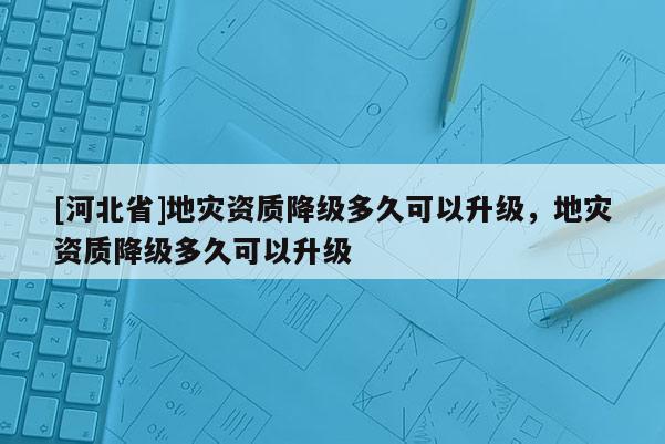 [河北省]地災(zāi)資質(zhì)降級多久可以升級，地災(zāi)資質(zhì)降級多久可以升級