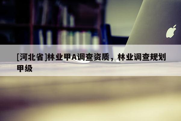 [河北省]林業(yè)甲A調(diào)查資質(zhì)，林業(yè)調(diào)查規(guī)劃甲級