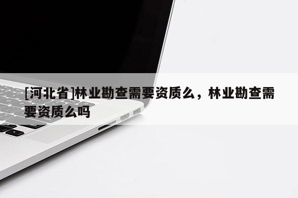 [河北省]林業(yè)勘查需要資質(zhì)么，林業(yè)勘查需要資質(zhì)么嗎