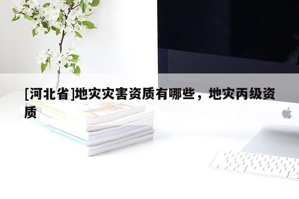 [河北省]地災(zāi)災(zāi)害資質(zhì)有哪些，地災(zāi)丙級資質(zhì)