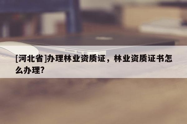 [河北省]辦理林業(yè)資質(zhì)證，林業(yè)資質(zhì)證書(shū)怎么辦理?