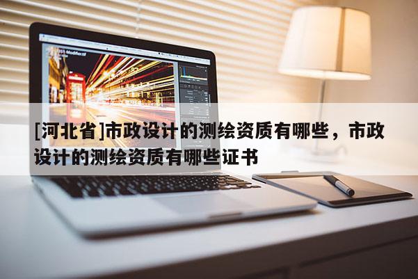 [河北省]市政設計的測繪資質(zhì)有哪些，市政設計的測繪資質(zhì)有哪些證書