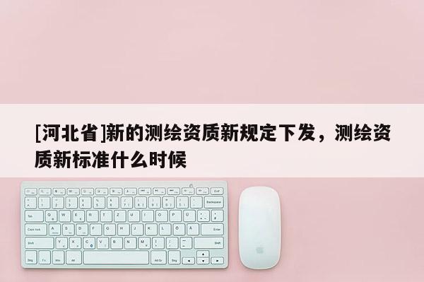 [河北省]新的測繪資質(zhì)新規(guī)定下發(fā)，測繪資質(zhì)新標(biāo)準(zhǔn)什么時(shí)候