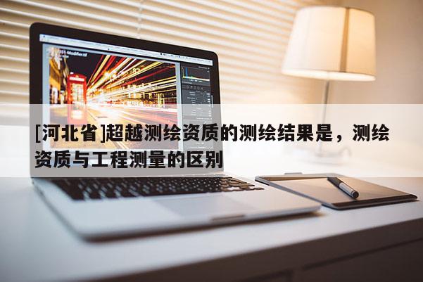 [河北省]超越測繪資質(zhì)的測繪結(jié)果是，測繪資質(zhì)與工程測量的區(qū)別