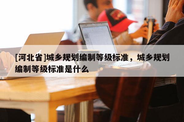 [河北省]城鄉(xiāng)規(guī)劃編制等級(jí)標(biāo)準(zhǔn)，城鄉(xiāng)規(guī)劃編制等級(jí)標(biāo)準(zhǔn)是什么