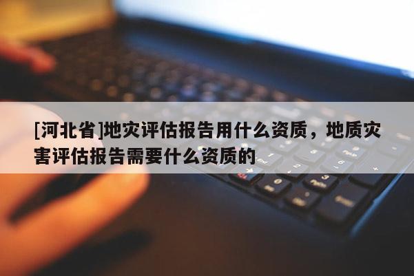 [河北省]地災(zāi)評(píng)估報(bào)告用什么資質(zhì)，地質(zhì)災(zāi)害評(píng)估報(bào)告需要什么資質(zhì)的