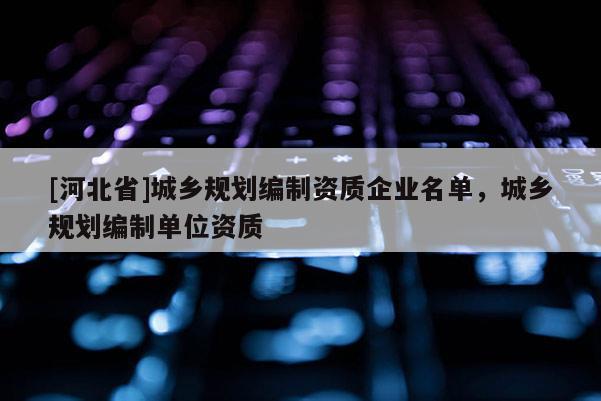 [河北省]城鄉(xiāng)規(guī)劃編制資質(zhì)企業(yè)名單，城鄉(xiāng)規(guī)劃編制單位資質(zhì)