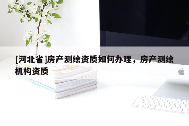 [河北省]房產(chǎn)測繪資質(zhì)如何辦理，房產(chǎn)測繪機構(gòu)資質(zhì)