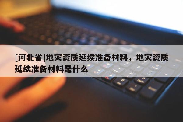 [河北省]地災(zāi)資質(zhì)延續(xù)準備材料，地災(zāi)資質(zhì)延續(xù)準備材料是什么