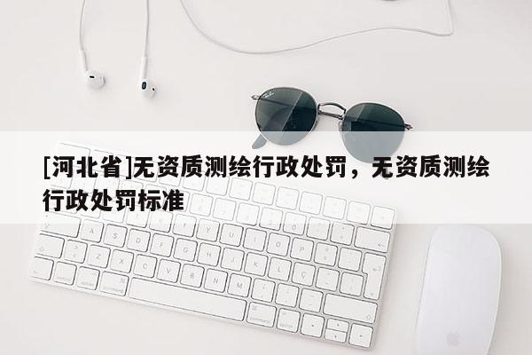 [河北省]無資質(zhì)測繪行政處罰，無資質(zhì)測繪行政處罰標準