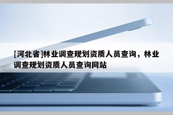 [河北省]林業(yè)調(diào)查規(guī)劃資質(zhì)人員查詢，林業(yè)調(diào)查規(guī)劃資質(zhì)人員查詢網(wǎng)站