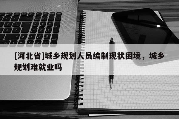 [河北省]城鄉(xiāng)規(guī)劃人員編制現(xiàn)狀困境，城鄉(xiāng)規(guī)劃難就業(yè)嗎