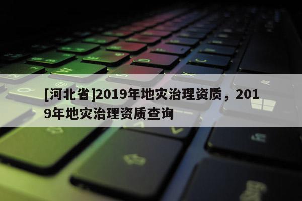 [河北省]2019年地災(zāi)治理資質(zhì)，2019年地災(zāi)治理資質(zhì)查詢