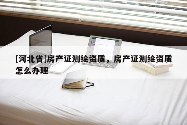 [河北省]房產證測繪資質，房產證測繪資質怎么辦理