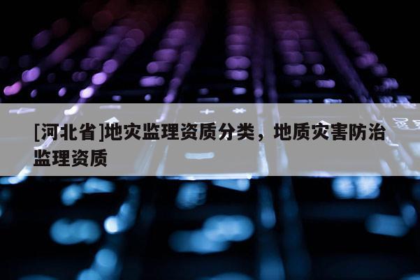 [河北省]地災(zāi)監(jiān)理資質(zhì)分類，地質(zhì)災(zāi)害防治監(jiān)理資質(zhì)