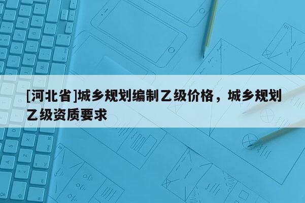 [河北省]城鄉(xiāng)規(guī)劃編制乙級(jí)價(jià)格，城鄉(xiāng)規(guī)劃乙級(jí)資質(zhì)要求