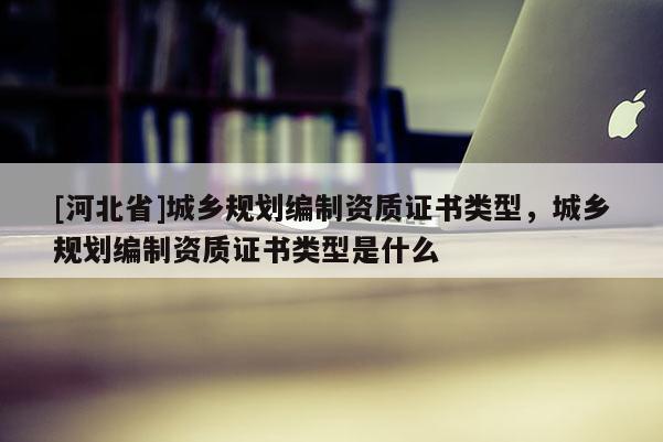 [河北省]城鄉(xiāng)規(guī)劃編制資質(zhì)證書類型，城鄉(xiāng)規(guī)劃編制資質(zhì)證書類型是什么