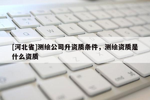 [河北省]測繪公司升資質(zhì)條件，測繪資質(zhì)是什么資質(zhì)