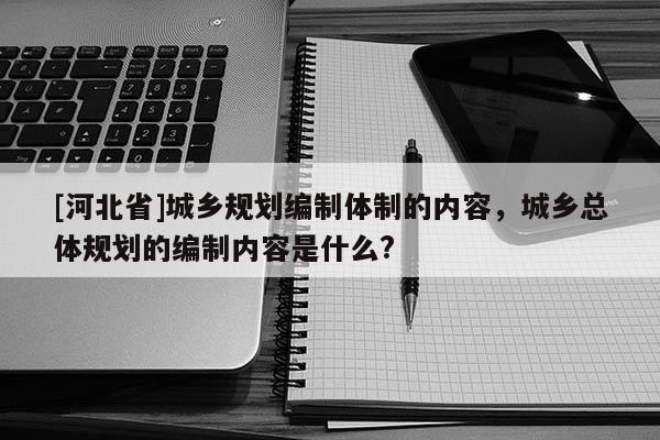 [河北省]城鄉(xiāng)規(guī)劃編制體制的內(nèi)容，城鄉(xiāng)總體規(guī)劃的編制內(nèi)容是什么?