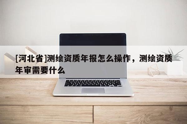 [河北省]測繪資質(zhì)年報怎么操作，測繪資質(zhì)年審需要什么