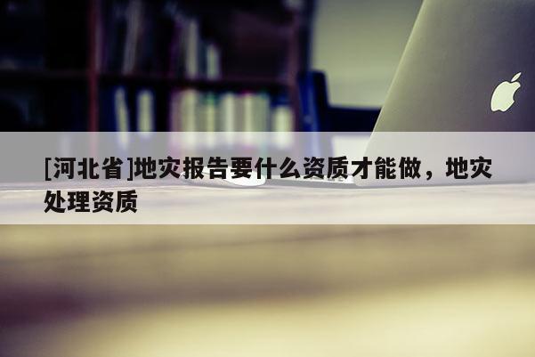 [河北省]地災(zāi)報(bào)告要什么資質(zhì)才能做，地災(zāi)處理資質(zhì)