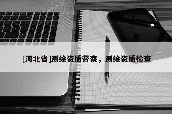 [河北省]測(cè)繪資質(zhì)督察，測(cè)繪資質(zhì)檢查