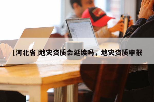 [河北省]地災(zāi)資質(zhì)會(huì)延續(xù)嗎，地災(zāi)資質(zhì)申報(bào)