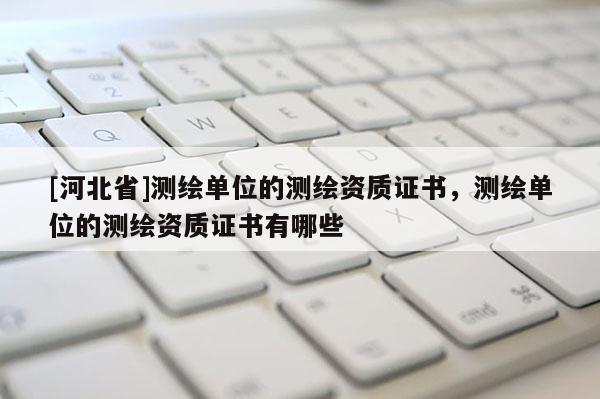 [河北省]測繪單位的測繪資質(zhì)證書，測繪單位的測繪資質(zhì)證書有哪些