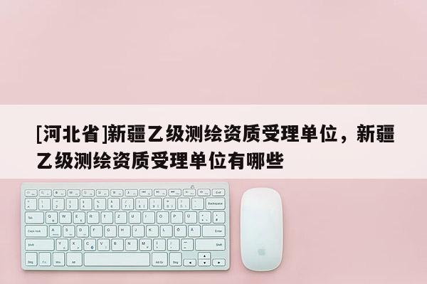 [河北省]新疆乙級(jí)測(cè)繪資質(zhì)受理單位，新疆乙級(jí)測(cè)繪資質(zhì)受理單位有哪些